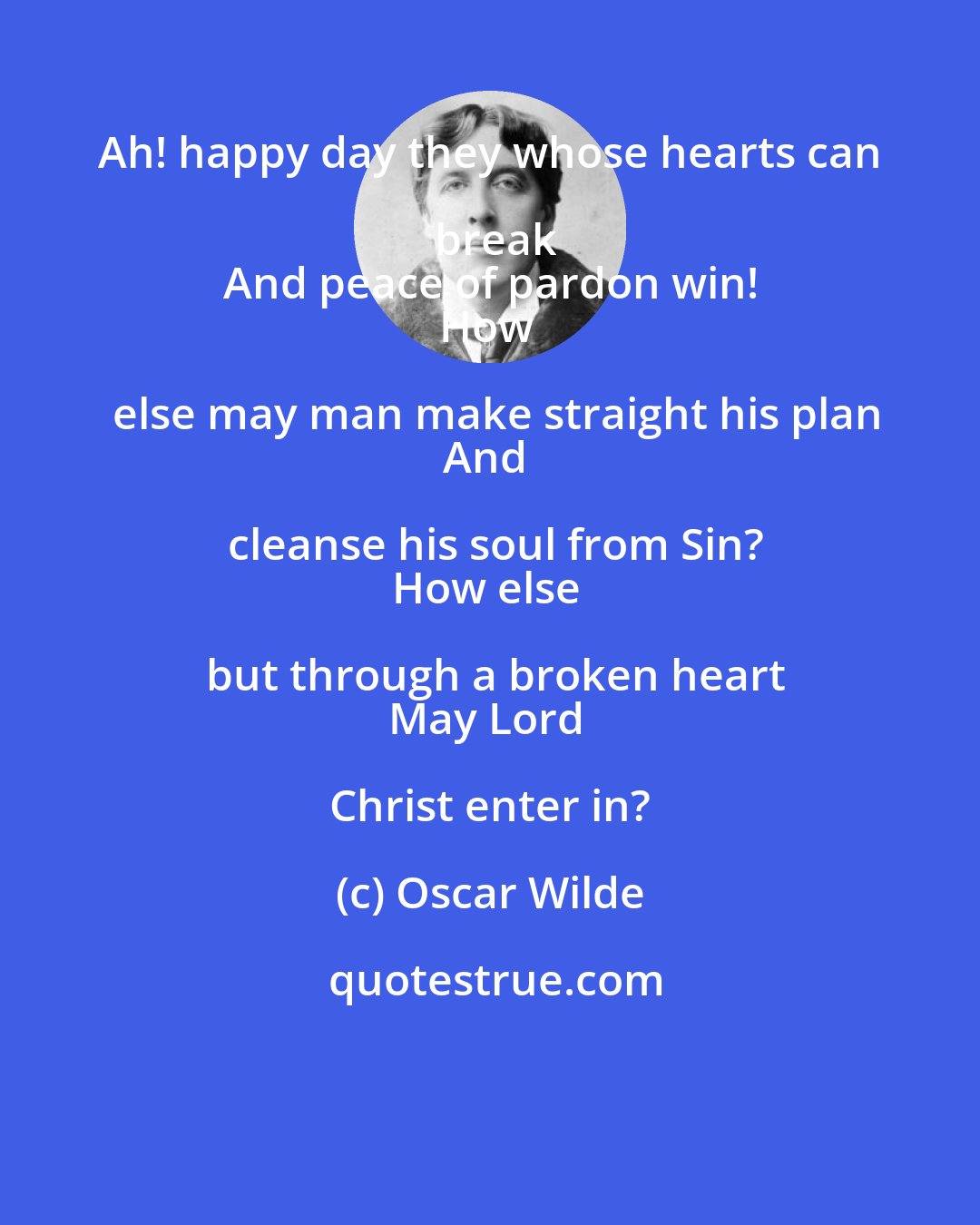 Oscar Wilde: Ah! happy day they whose hearts can break
And peace of pardon win!
How else may man make straight his plan
And cleanse his soul from Sin?
How else but through a broken heart
May Lord Christ enter in?