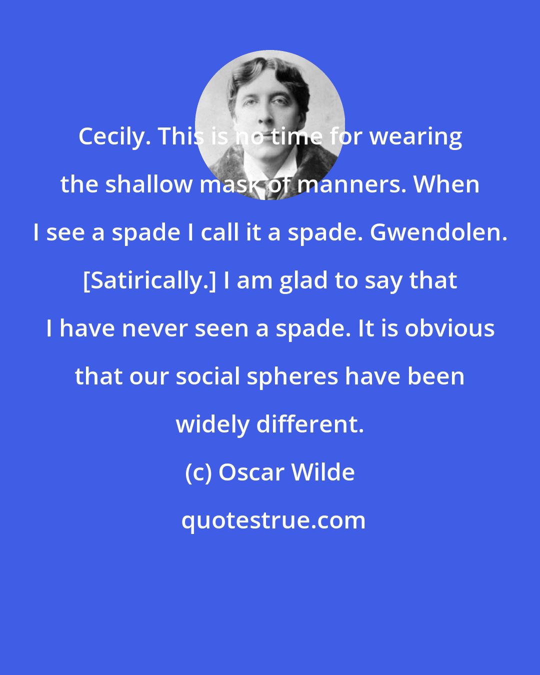 Oscar Wilde: Cecily. This is no time for wearing the shallow mask of manners. When I see a spade I call it a spade. Gwendolen. [Satirically.] I am glad to say that I have never seen a spade. It is obvious that our social spheres have been widely different.