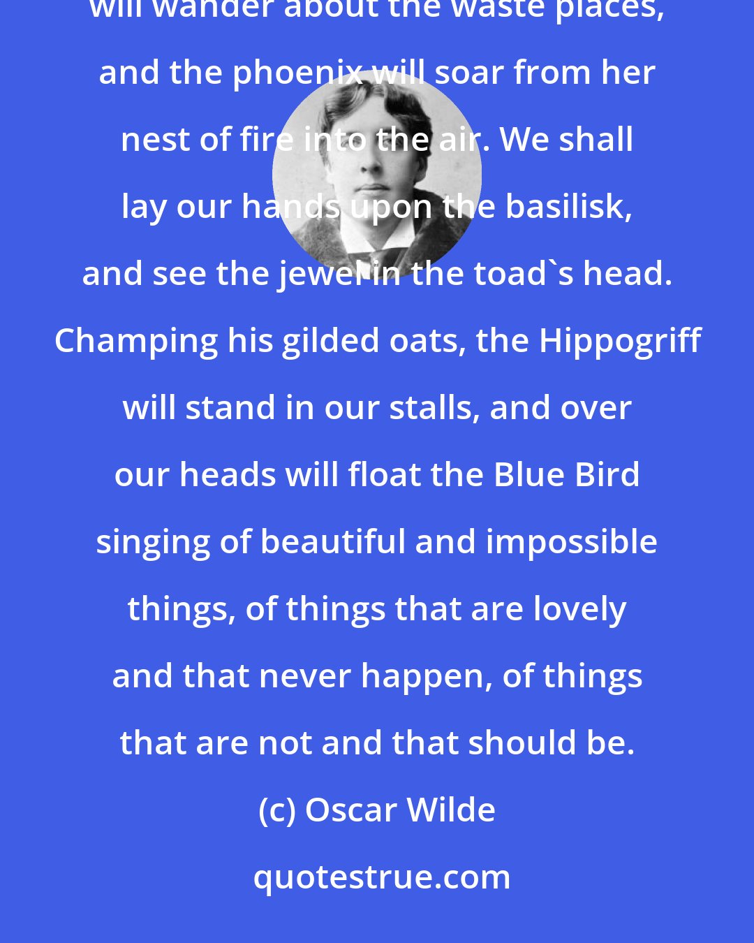 Oscar Wilde: Out of the sea will rise Behemoth and Leviathan, and sail 'round the high-pooped galleys... Dragons will wander about the waste places, and the phoenix will soar from her nest of fire into the air. We shall lay our hands upon the basilisk, and see the jewel in the toad's head. Champing his gilded oats, the Hippogriff will stand in our stalls, and over our heads will float the Blue Bird singing of beautiful and impossible things, of things that are lovely and that never happen, of things that are not and that should be.