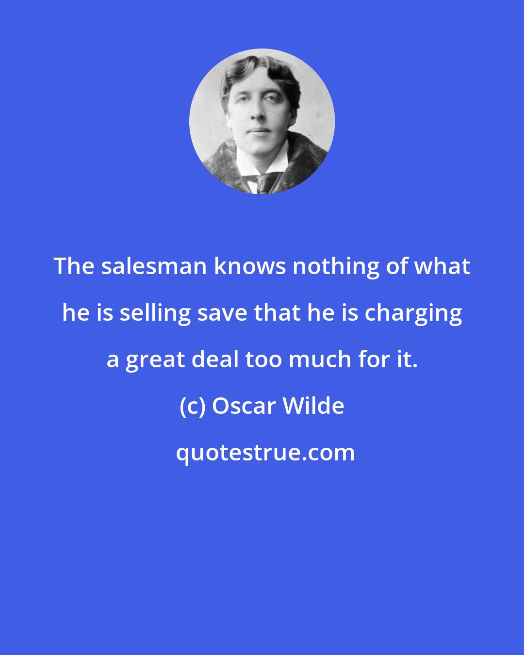 Oscar Wilde: The salesman knows nothing of what he is selling save that he is charging a great deal too much for it.