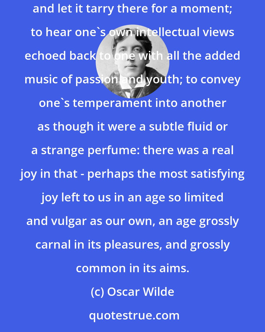 Oscar Wilde: There was something terribly enthralling in the exercise of influence. No other activity was like it. To project one's soul into some gracious form, and let it tarry there for a moment; to hear one's own intellectual views echoed back to one with all the added music of passion and youth; to convey one's temperament into another as though it were a subtle fluid or a strange perfume: there was a real joy in that - perhaps the most satisfying joy left to us in an age so limited and vulgar as our own, an age grossly carnal in its pleasures, and grossly common in its aims.