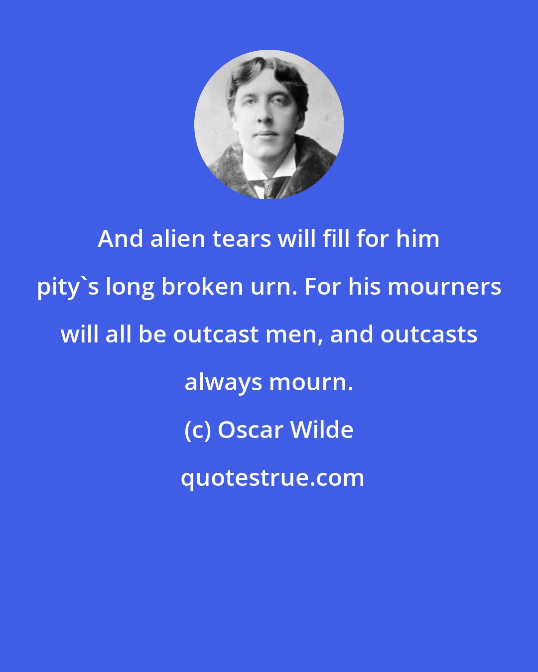 Oscar Wilde: And alien tears will fill for him pity's long broken urn. For his mourners will all be outcast men, and outcasts always mourn.