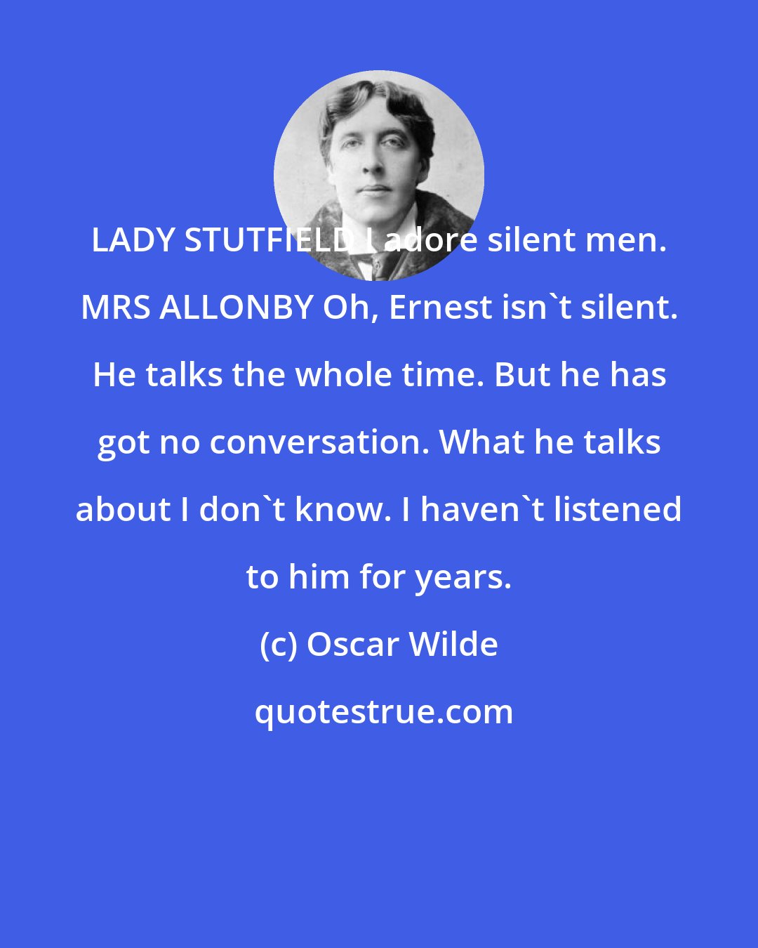 Oscar Wilde: LADY STUTFIELD I adore silent men. MRS ALLONBY Oh, Ernest isn't silent. He talks the whole time. But he has got no conversation. What he talks about I don't know. I haven't listened to him for years.