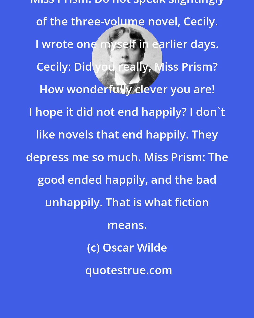Oscar Wilde: Miss Prism: Do not speak slightingly of the three-volume novel, Cecily. I wrote one myself in earlier days. Cecily: Did you really, Miss Prism? How wonderfully clever you are! I hope it did not end happily? I don't like novels that end happily. They depress me so much. Miss Prism: The good ended happily, and the bad unhappily. That is what fiction means.