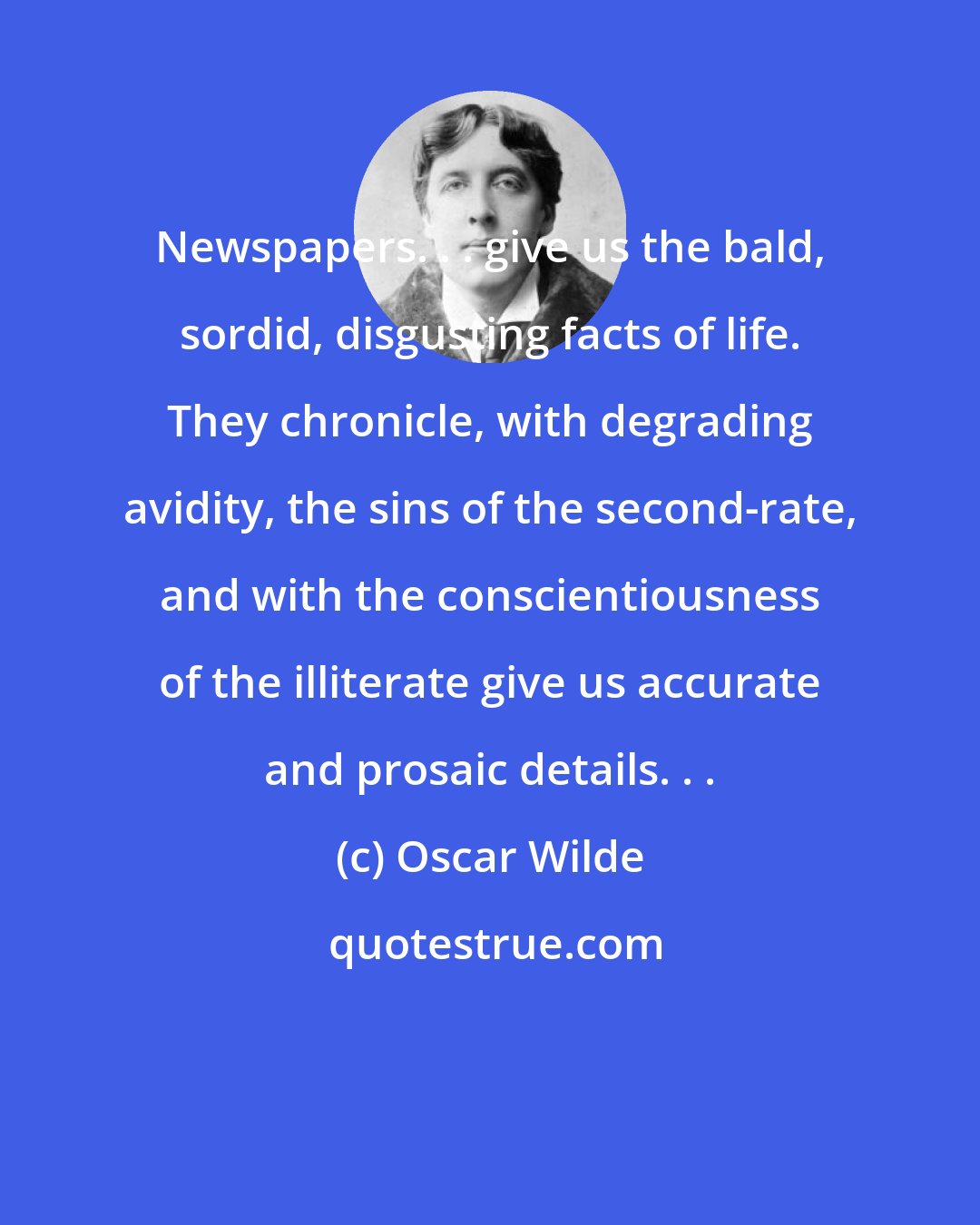 Oscar Wilde: Newspapers. . . give us the bald, sordid, disgusting facts of life. They chronicle, with degrading avidity, the sins of the second-rate, and with the conscientiousness of the illiterate give us accurate and prosaic details. . .