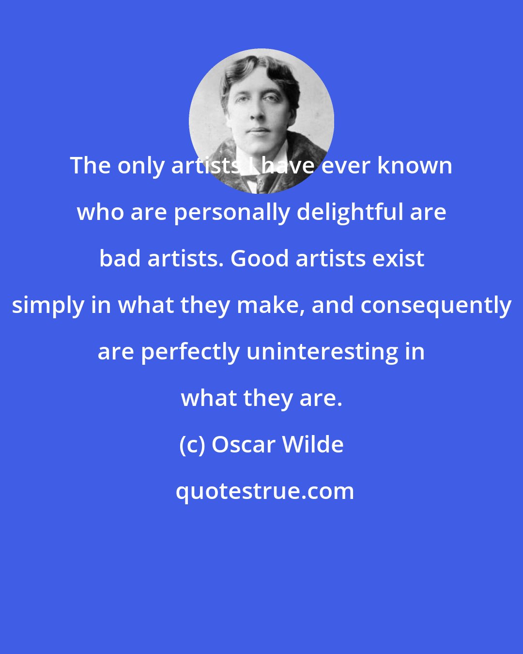 Oscar Wilde: The only artists I have ever known who are personally delightful are bad artists. Good artists exist simply in what they make, and consequently are perfectly uninteresting in what they are.