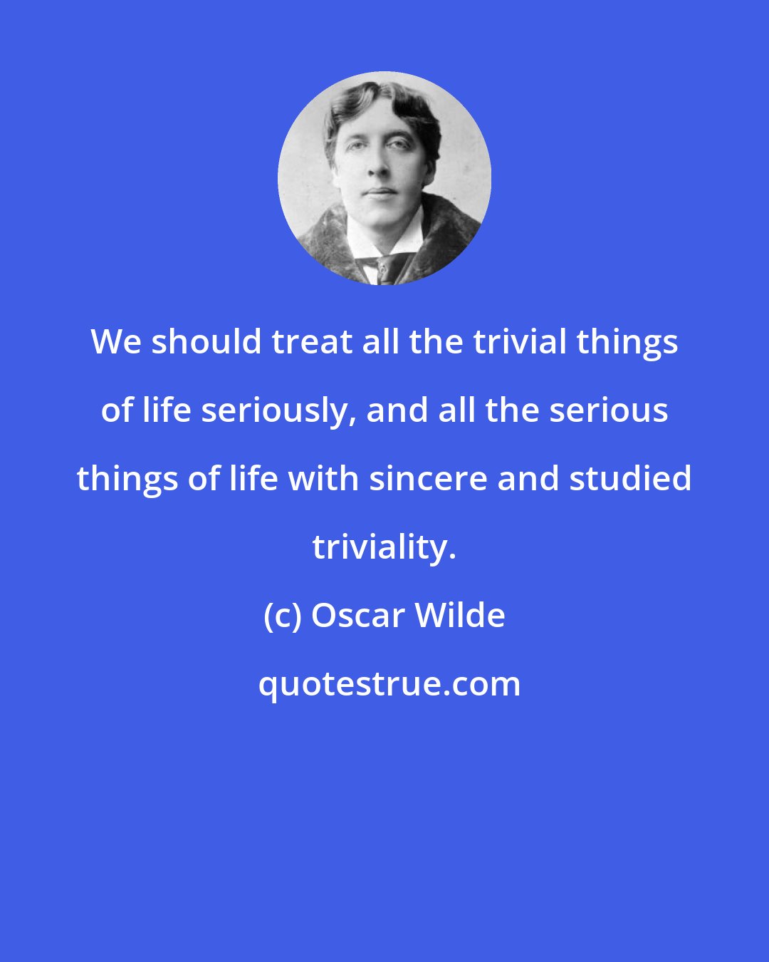 Oscar Wilde: We should treat all the trivial things of life seriously, and all the serious things of life with sincere and studied triviality.