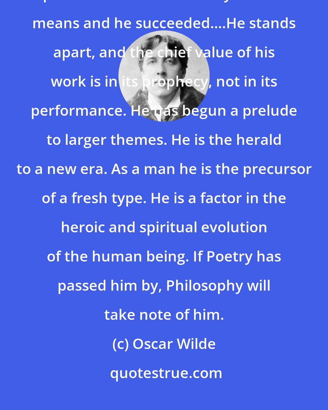 Oscar Wilde: In his very rejection of art Walt Whitman is an artist. He tried to produce a certain effect by certain means and he succeeded....He stands apart, and the chief value of his work is in its prophecy, not in its performance. He has begun a prelude to larger themes. He is the herald to a new era. As a man he is the precursor of a fresh type. He is a factor in the heroic and spiritual evolution of the human being. If Poetry has passed him by, Philosophy will take note of him.