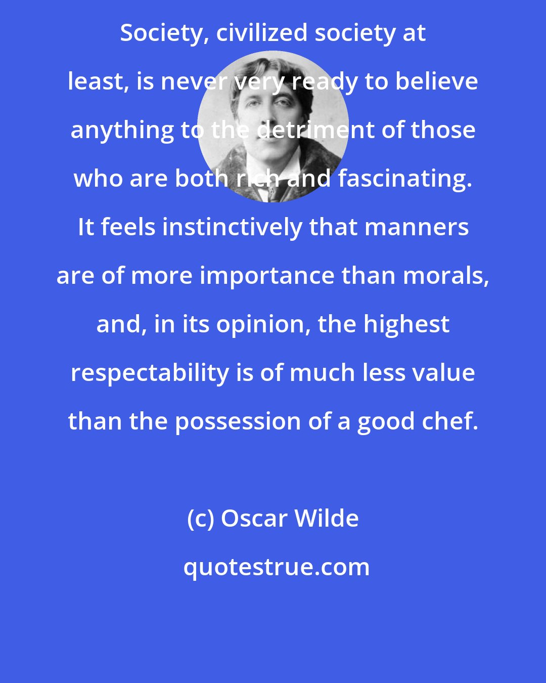 Oscar Wilde: Society, civilized society at least, is never very ready to believe anything to the detriment of those who are both rich and fascinating. It feels instinctively that manners are of more importance than morals, and, in its opinion, the highest respectability is of much less value than the possession of a good chef.