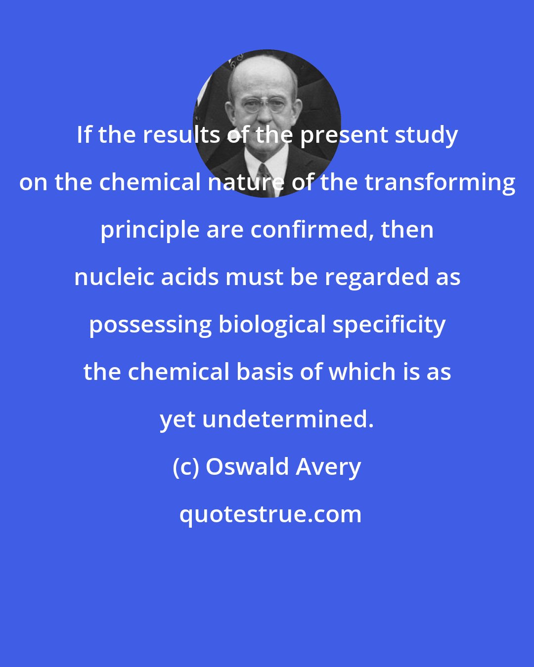 Oswald Avery: If the results of the present study on the chemical nature of the transforming principle are confirmed, then nucleic acids must be regarded as possessing biological specificity the chemical basis of which is as yet undetermined.