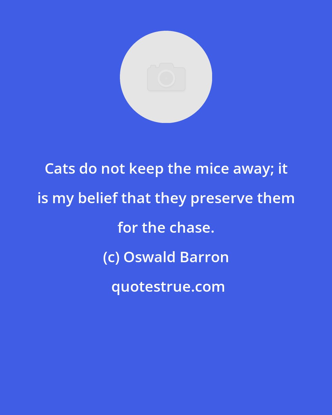 Oswald Barron: Cats do not keep the mice away; it is my belief that they preserve them for the chase.