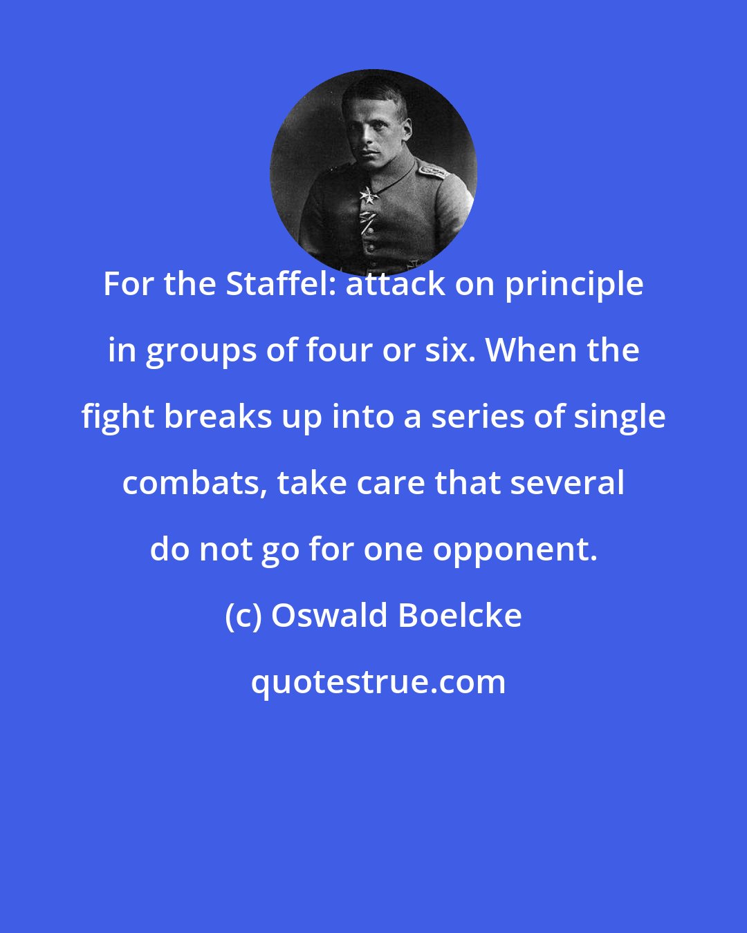 Oswald Boelcke: For the Staffel: attack on principle in groups of four or six. When the fight breaks up into a series of single combats, take care that several do not go for one opponent.