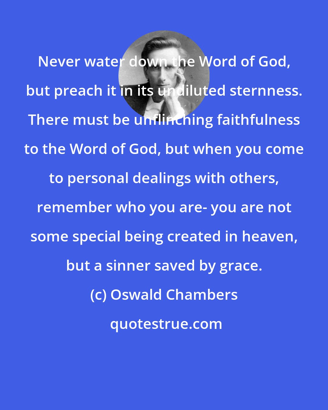 Oswald Chambers: Never water down the Word of God, but preach it in its undiluted sternness. There must be unflinching faithfulness to the Word of God, but when you come to personal dealings with others, remember who you are- you are not some special being created in heaven, but a sinner saved by grace.