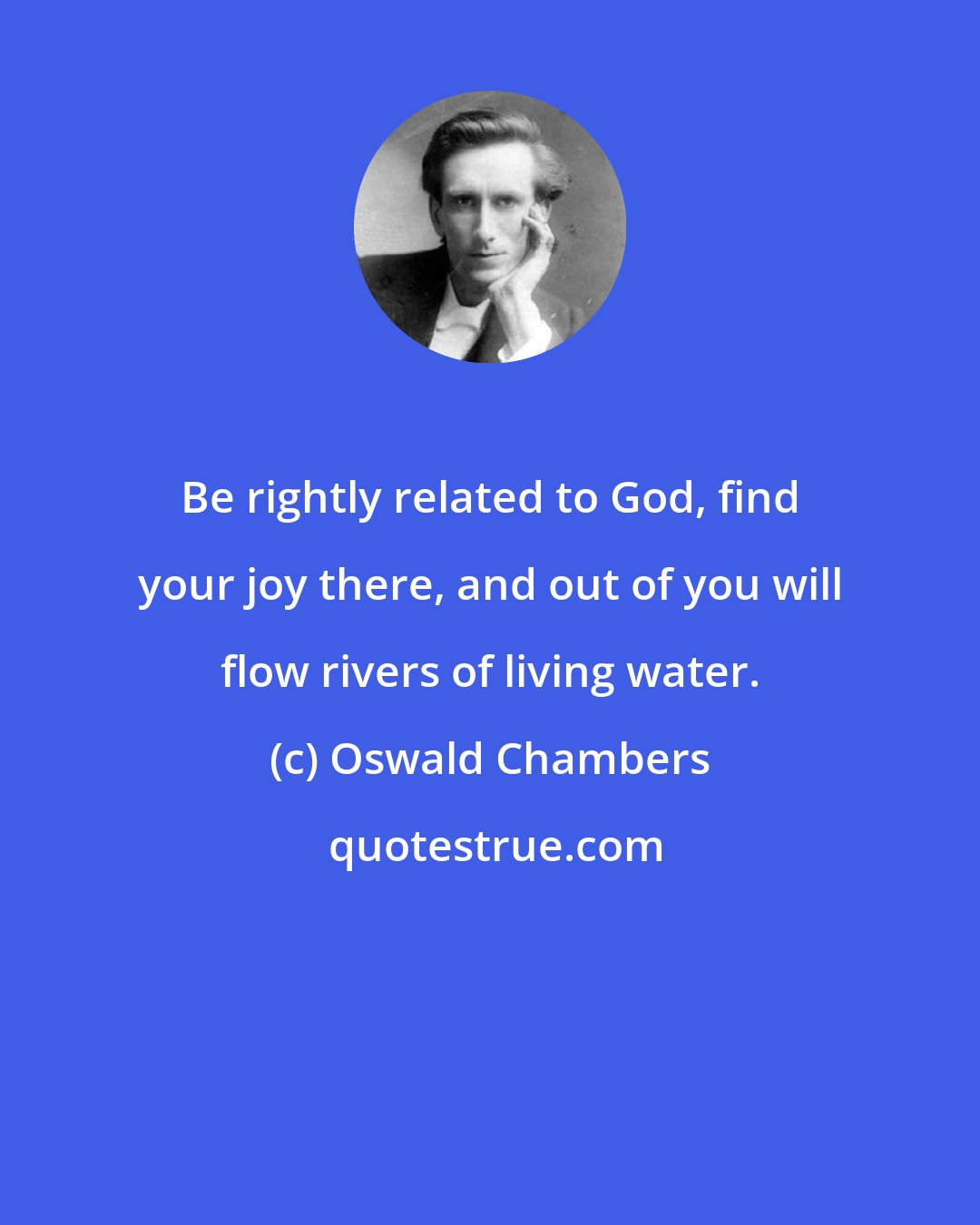 Oswald Chambers: Be rightly related to God, find your joy there, and out of you will flow rivers of living water.