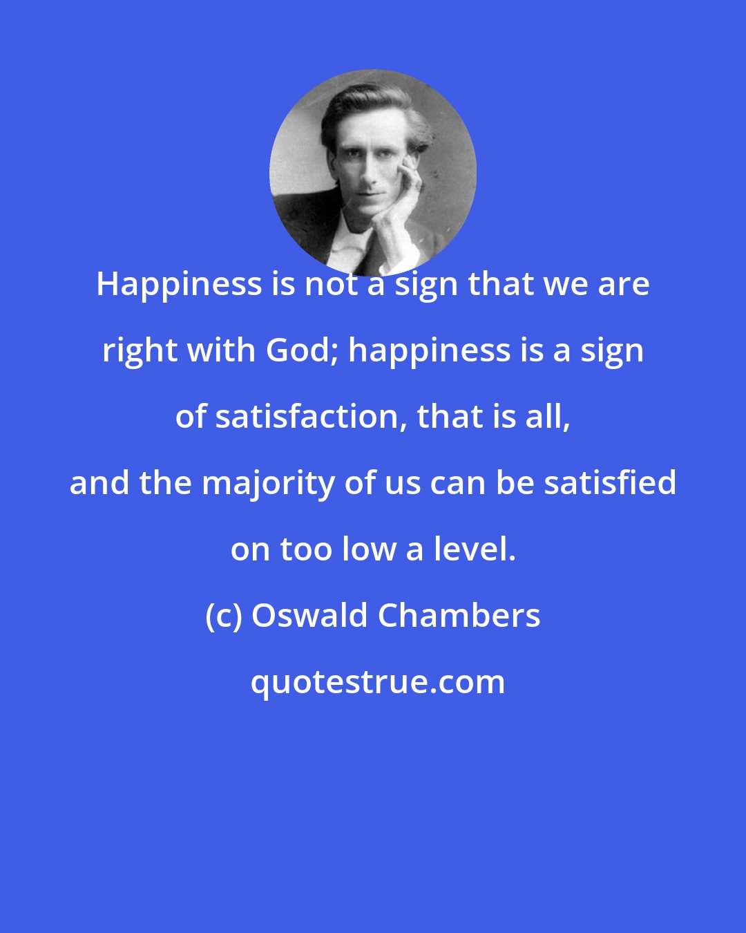 Oswald Chambers: Happiness is not a sign that we are right with God; happiness is a sign of satisfaction, that is all, and the majority of us can be satisfied on too low a level.