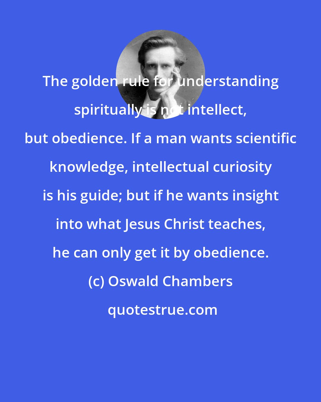 Oswald Chambers: The golden rule for understanding spiritually is not intellect, but obedience. If a man wants scientific knowledge, intellectual curiosity is his guide; but if he wants insight into what Jesus Christ teaches, he can only get it by obedience.