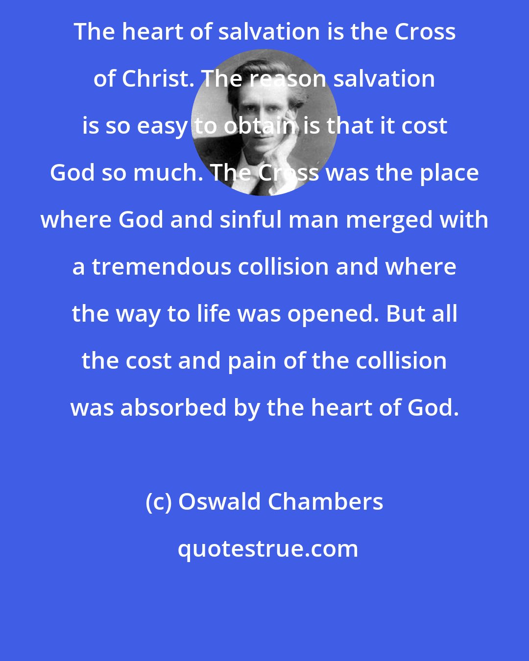 Oswald Chambers: The heart of salvation is the Cross of Christ. The reason salvation is so easy to obtain is that it cost God so much. The Cross was the place where God and sinful man merged with a tremendous collision and where the way to life was opened. But all the cost and pain of the collision was absorbed by the heart of God.