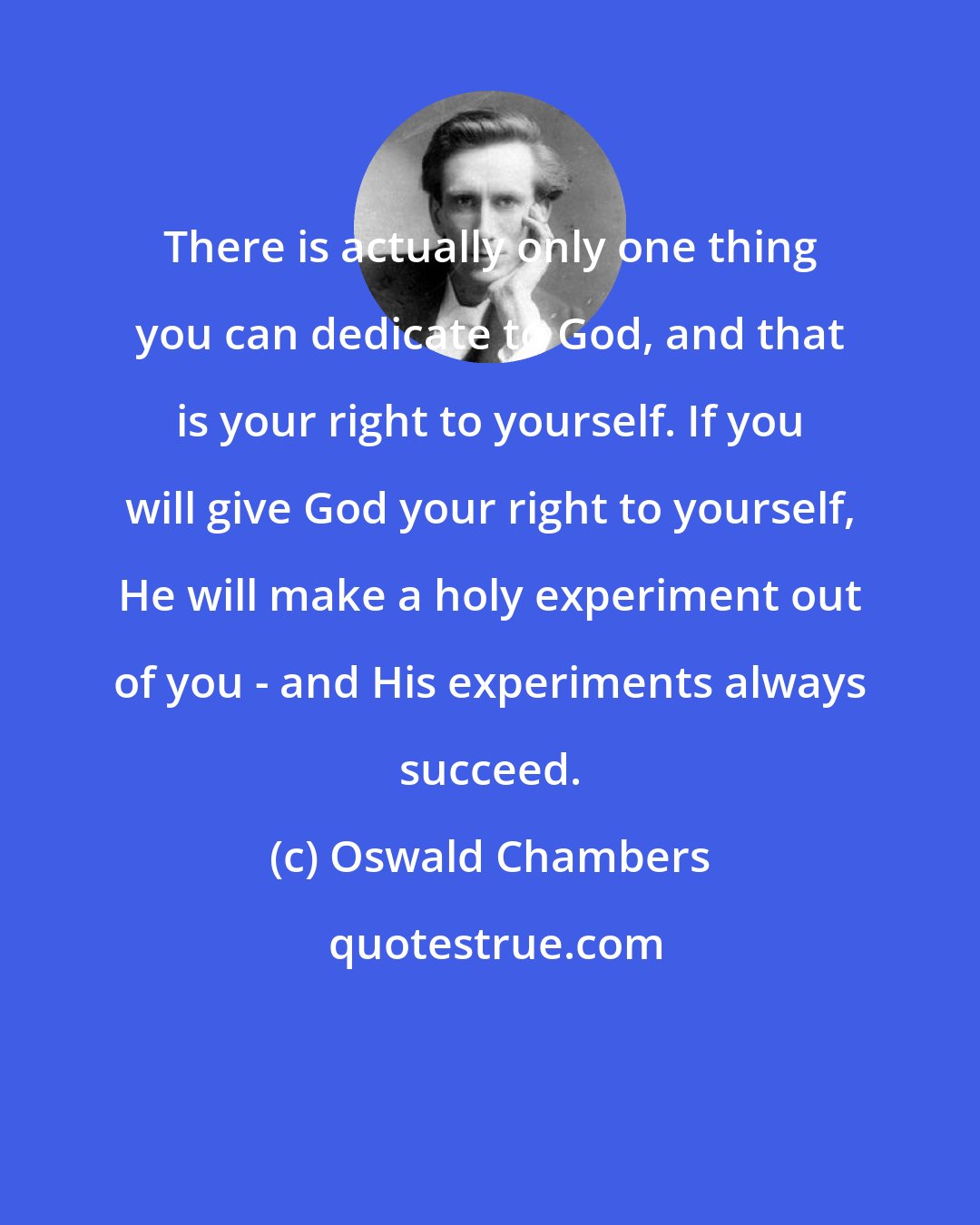 Oswald Chambers: There is actually only one thing you can dedicate to God, and that is your right to yourself. If you will give God your right to yourself, He will make a holy experiment out of you - and His experiments always succeed.