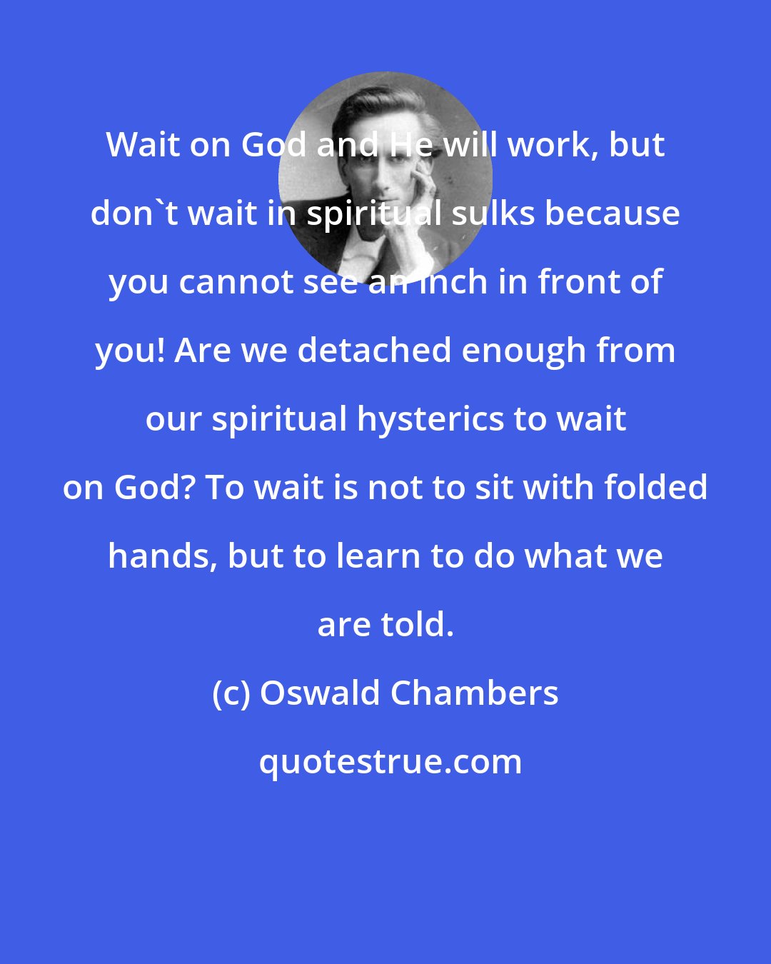 Oswald Chambers: Wait on God and He will work, but don't wait in spiritual sulks because you cannot see an inch in front of you! Are we detached enough from our spiritual hysterics to wait on God? To wait is not to sit with folded hands, but to learn to do what we are told.