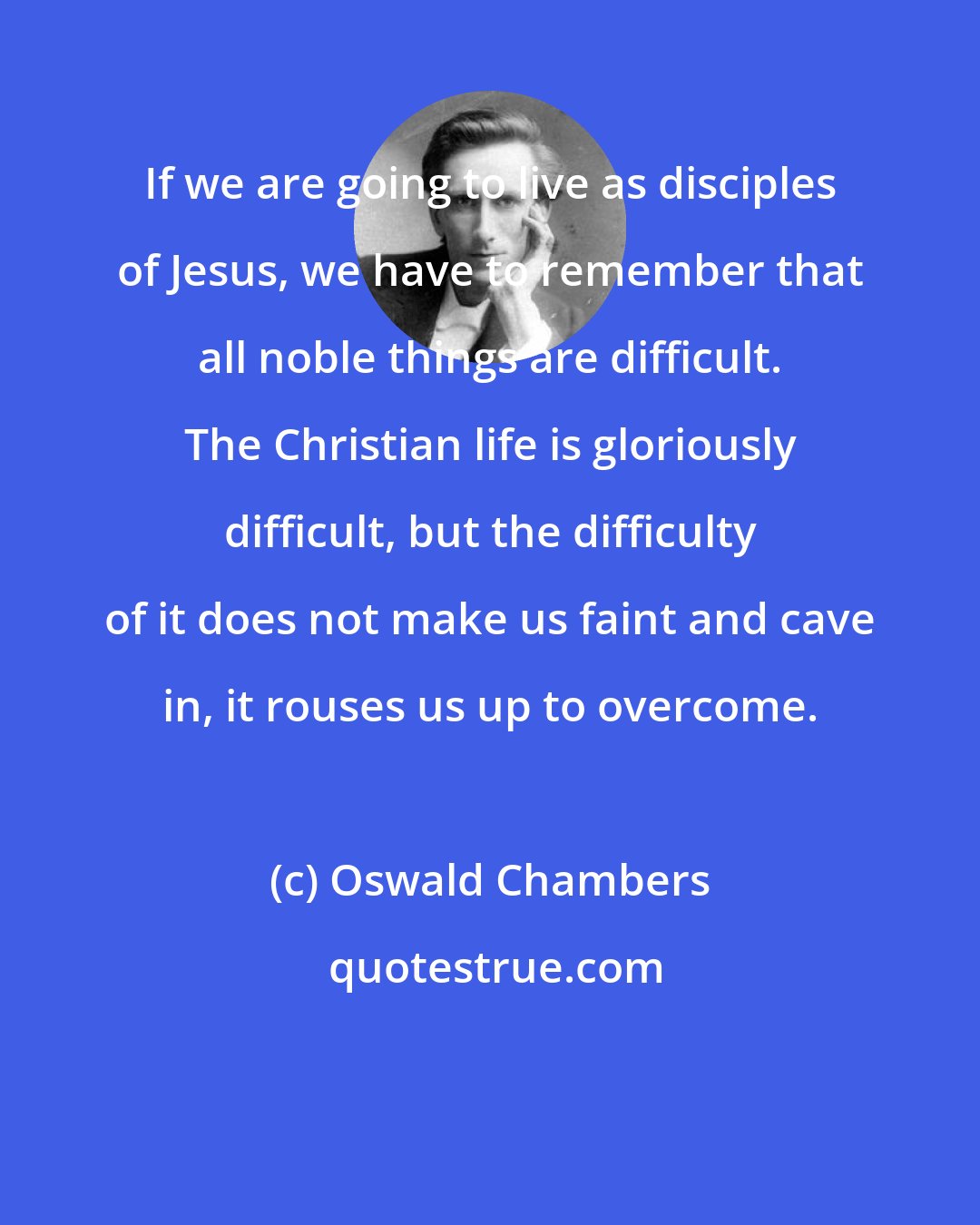 Oswald Chambers: If we are going to live as disciples of Jesus, we have to remember that all noble things are difficult. The Christian life is gloriously difficult, but the difficulty of it does not make us faint and cave in, it rouses us up to overcome.