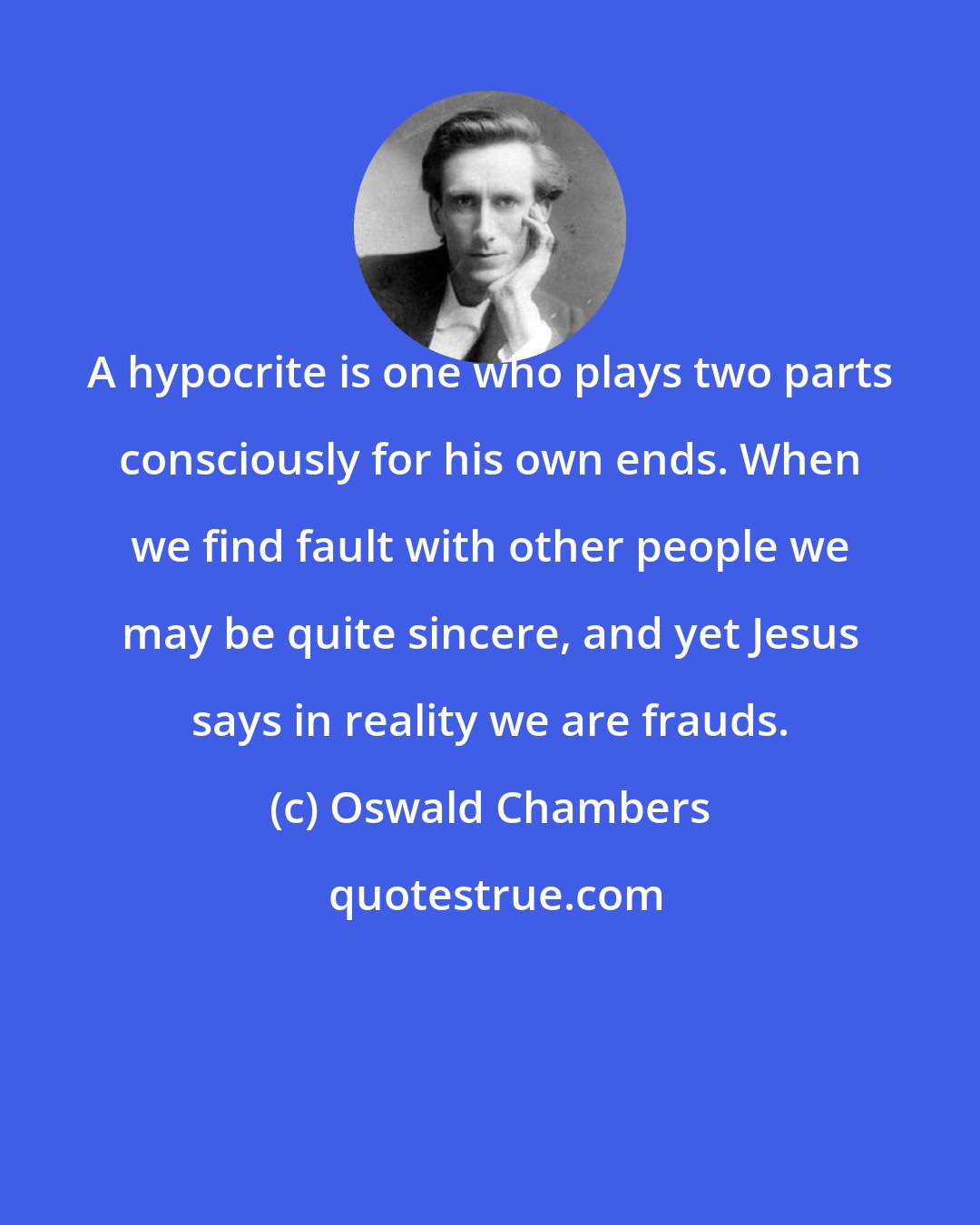 Oswald Chambers: A hypocrite is one who plays two parts consciously for his own ends. When we find fault with other people we may be quite sincere, and yet Jesus says in reality we are frauds.