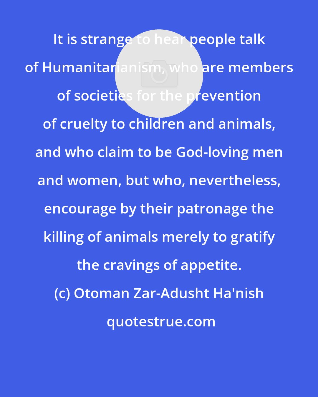 Otoman Zar-Adusht Ha'nish: It is strange to hear people talk of Humanitarianism, who are members of societies for the prevention of cruelty to children and animals, and who claim to be God-loving men and women, but who, nevertheless, encourage by their patronage the killing of animals merely to gratify the cravings of appetite.