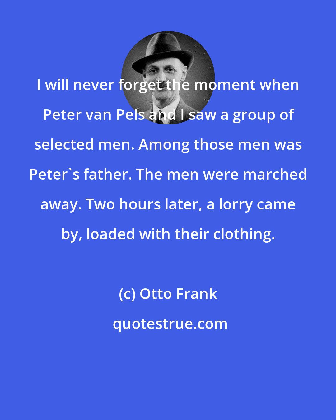 Otto Frank: I will never forget the moment when Peter van Pels and I saw a group of selected men. Among those men was Peter's father. The men were marched away. Two hours later, a lorry came by, loaded with their clothing.