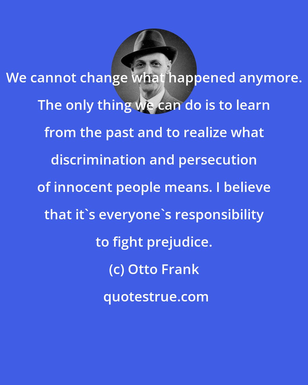 Otto Frank: We cannot change what happened anymore. The only thing we can do is to learn from the past and to realize what discrimination and persecution of innocent people means. I believe that it's everyone's responsibility to fight prejudice.