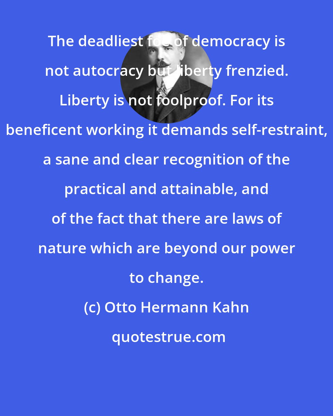 Otto Hermann Kahn: The deadliest foe of democracy is not autocracy but liberty frenzied. Liberty is not foolproof. For its beneficent working it demands self-restraint, a sane and clear recognition of the practical and attainable, and of the fact that there are laws of nature which are beyond our power to change.