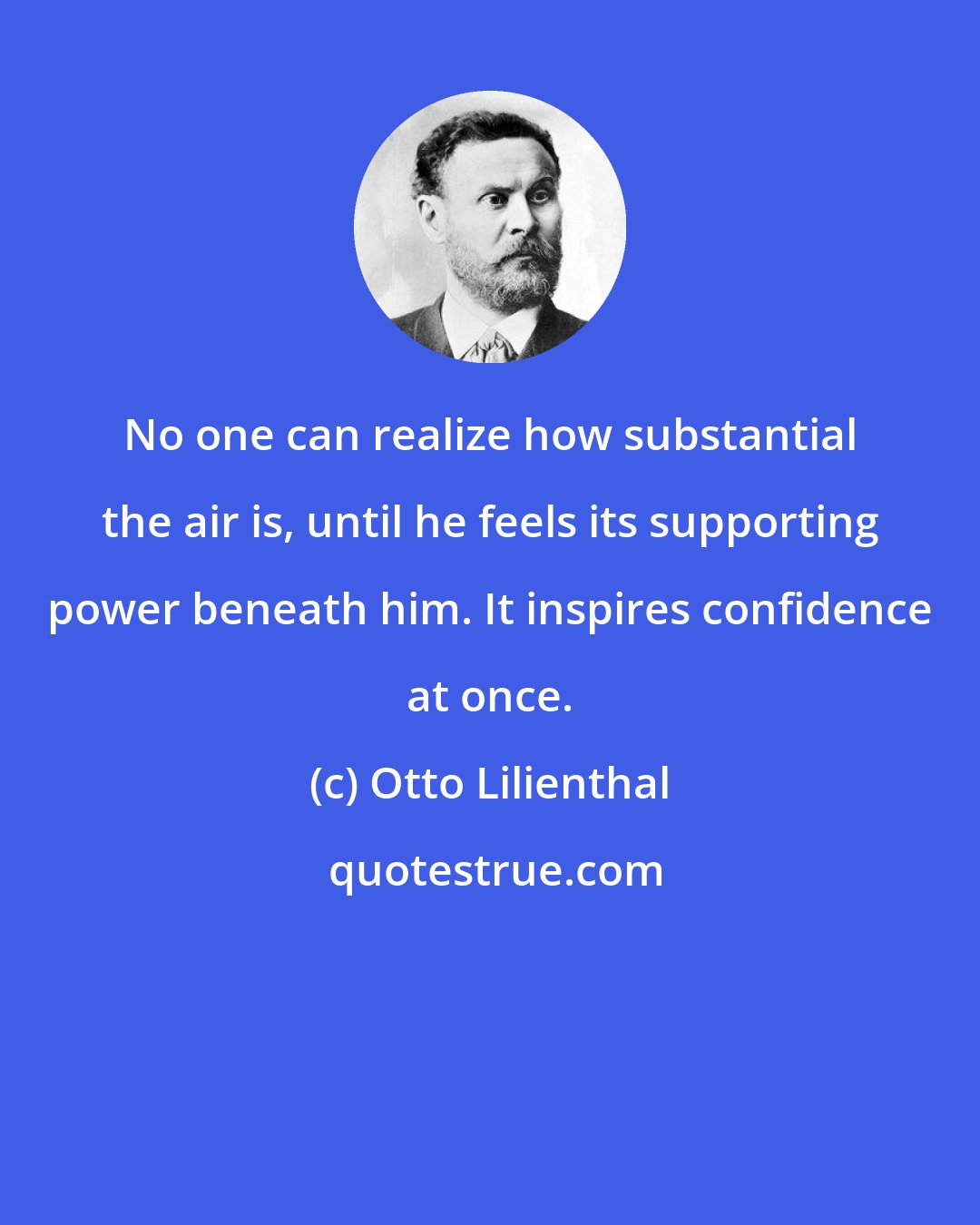 Otto Lilienthal: No one can realize how substantial the air is, until he feels its supporting power beneath him. It inspires confidence at once.