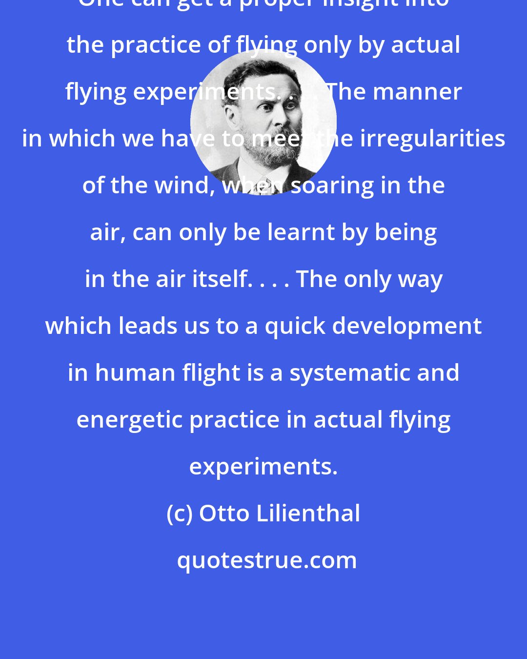 Otto Lilienthal: One can get a proper insight into the practice of flying only by actual flying experiments. . . . The manner in which we have to meet the irregularities of the wind, when soaring in the air, can only be learnt by being in the air itself. . . . The only way which leads us to a quick development in human flight is a systematic and energetic practice in actual flying experiments.