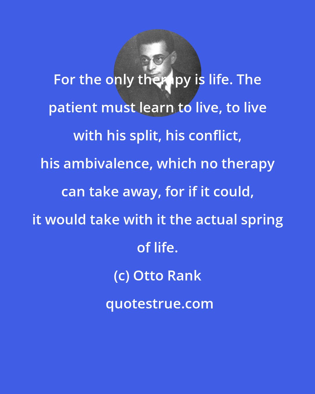 Otto Rank: For the only therapy is life. The patient must learn to live, to live with his split, his conflict, his ambivalence, which no therapy can take away, for if it could, it would take with it the actual spring of life.