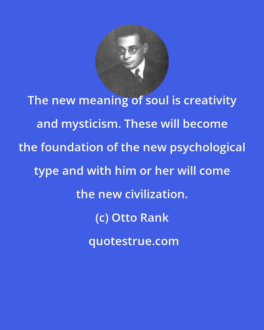 Otto Rank: The new meaning of soul is creativity and mysticism. These will become the foundation of the new psychological type and with him or her will come the new civilization.