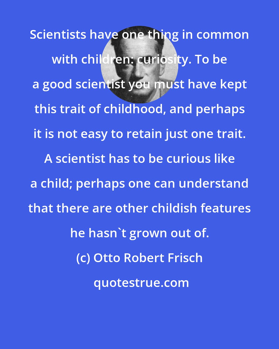 Otto Robert Frisch: Scientists have one thing in common with children: curiosity. To be a good scientist you must have kept this trait of childhood, and perhaps it is not easy to retain just one trait. A scientist has to be curious like a child; perhaps one can understand that there are other childish features he hasn't grown out of.