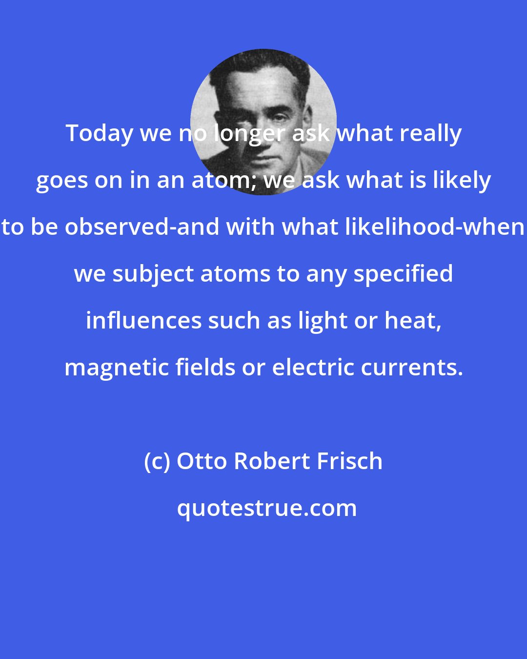 Otto Robert Frisch: Today we no longer ask what really goes on in an atom; we ask what is likely to be observed-and with what likelihood-when we subject atoms to any specified influences such as light or heat, magnetic fields or electric currents.