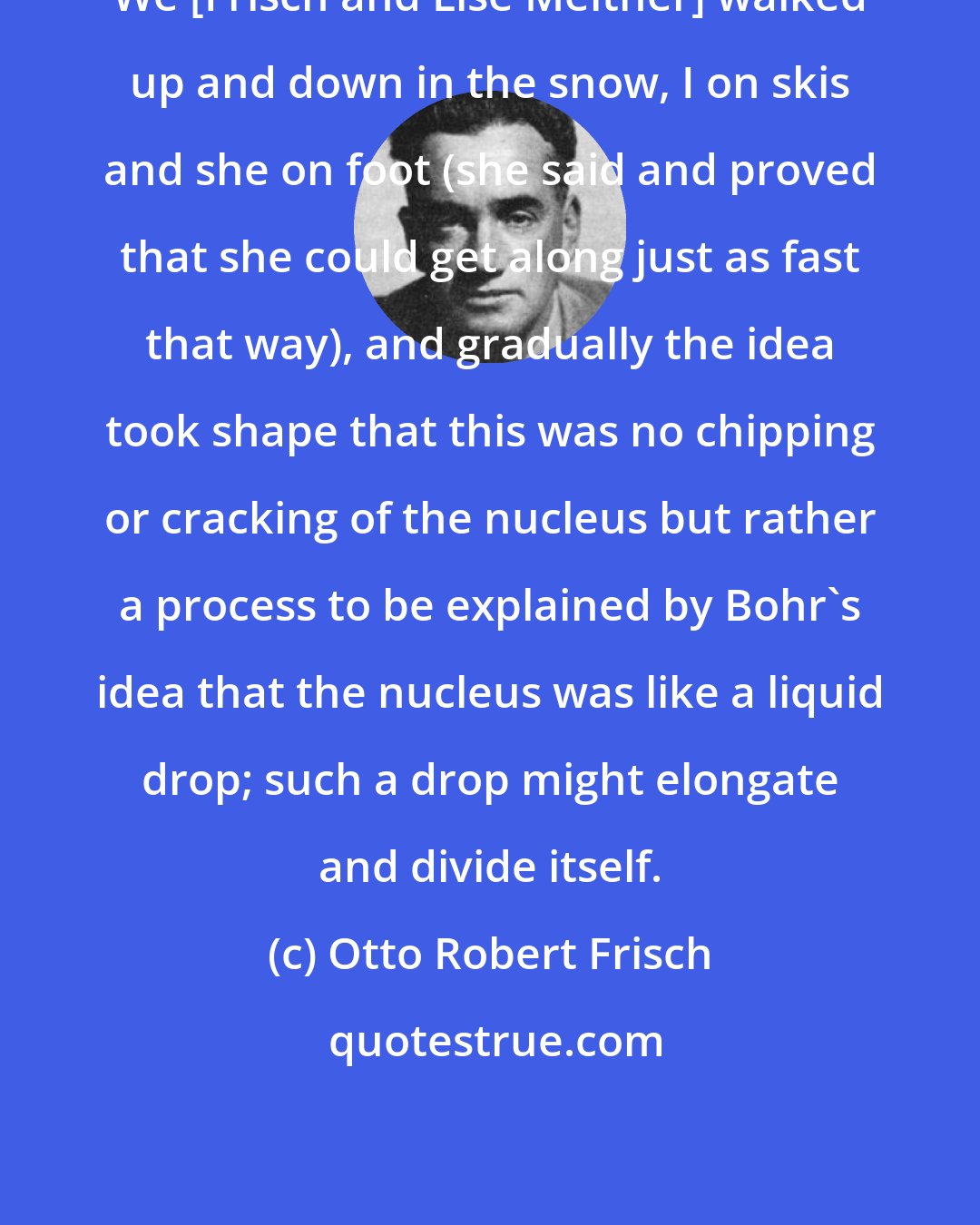 Otto Robert Frisch: We [Frisch and Lise Meitner] walked up and down in the snow, I on skis and she on foot (she said and proved that she could get along just as fast that way), and gradually the idea took shape that this was no chipping or cracking of the nucleus but rather a process to be explained by Bohr's idea that the nucleus was like a liquid drop; such a drop might elongate and divide itself.