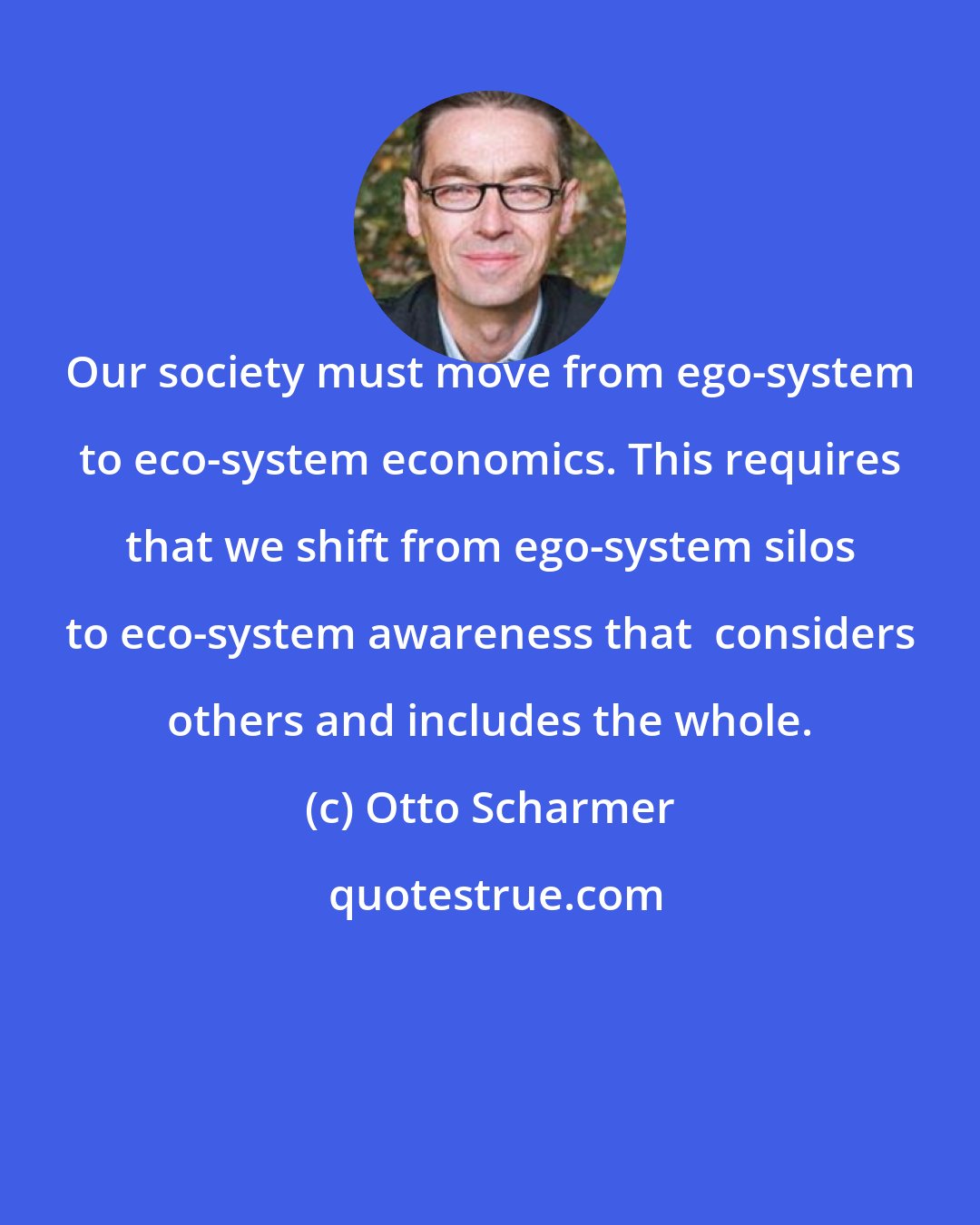 Otto Scharmer: Our society must move from ego-system to eco-system economics. This requires that we shift from ego-system silos to eco-system awareness that  considers others and includes the whole.