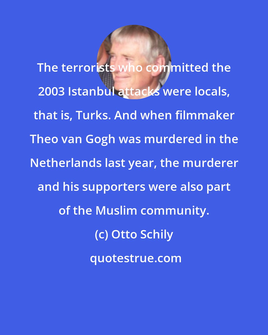 Otto Schily: The terrorists who committed the 2003 Istanbul attacks were locals, that is, Turks. And when filmmaker Theo van Gogh was murdered in the Netherlands last year, the murderer and his supporters were also part of the Muslim community.