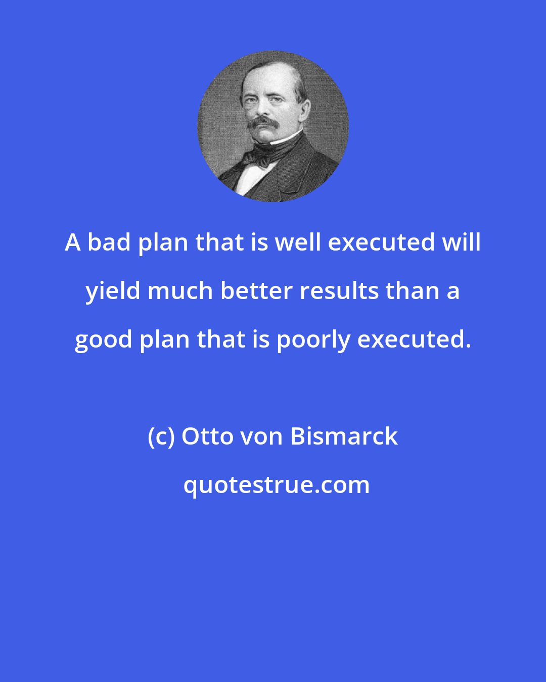 Otto von Bismarck: A bad plan that is well executed will yield much better results than a good plan that is poorly executed.