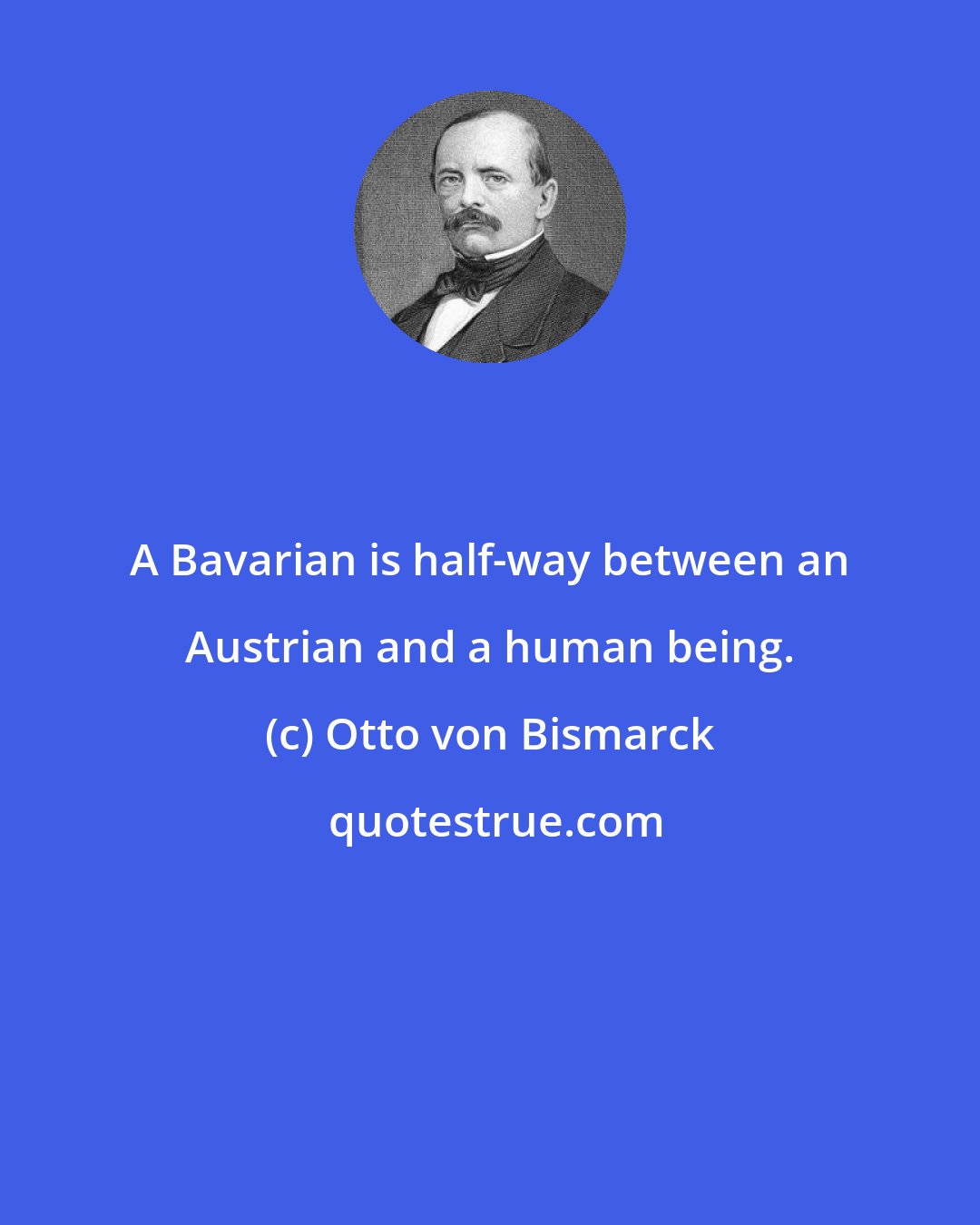 Otto von Bismarck: A Bavarian is half-way between an Austrian and a human being.