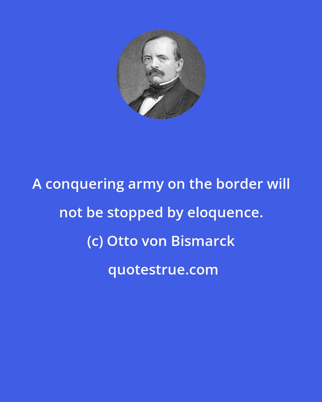 Otto von Bismarck: A conquering army on the border will not be stopped by eloquence.