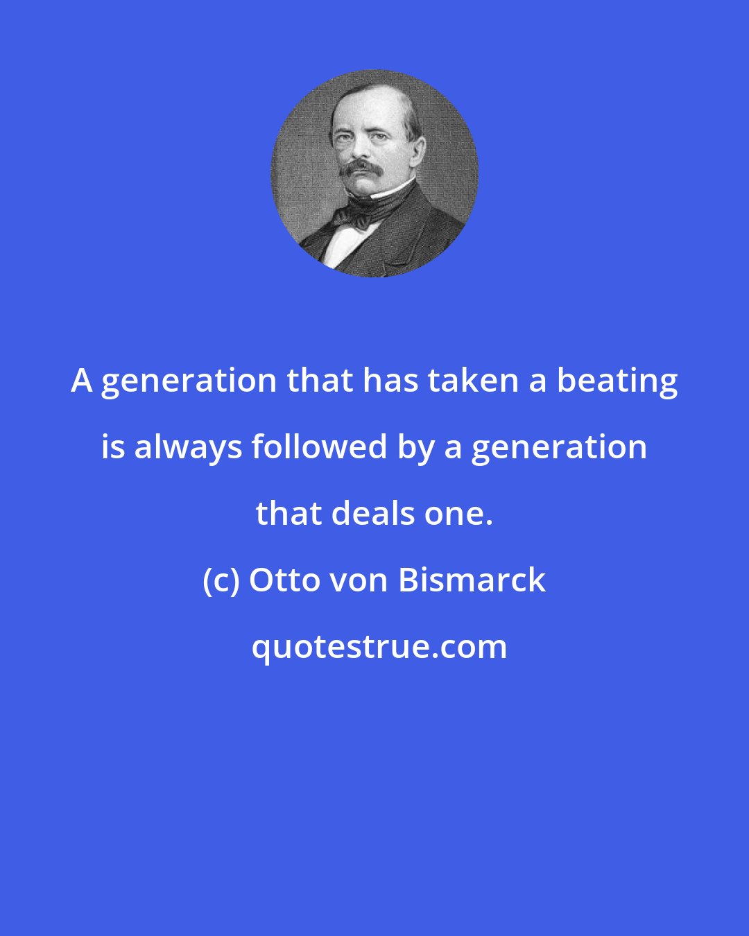 Otto von Bismarck: A generation that has taken a beating is always followed by a generation that deals one.