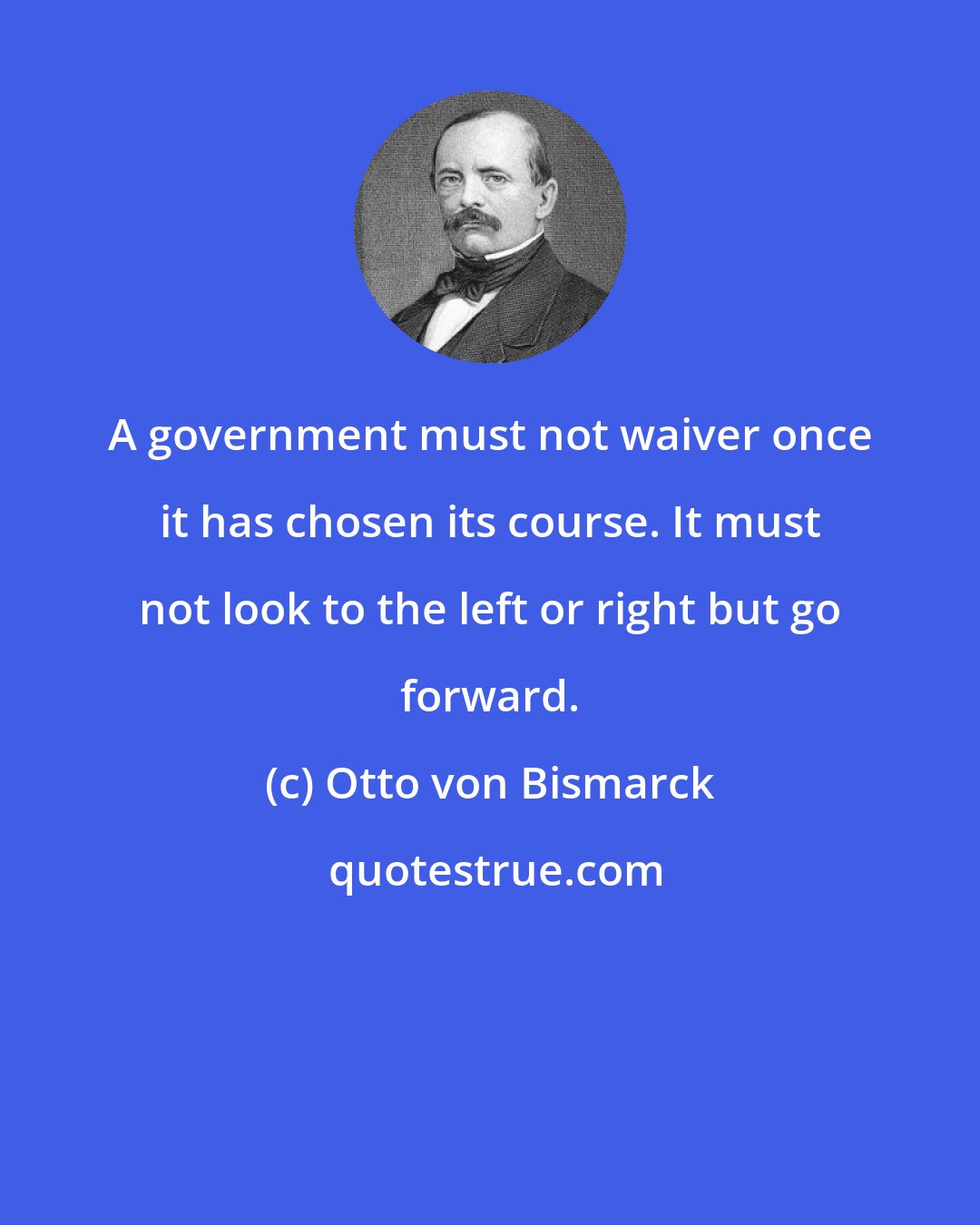 Otto von Bismarck: A government must not waiver once it has chosen its course. It must not look to the left or right but go forward.