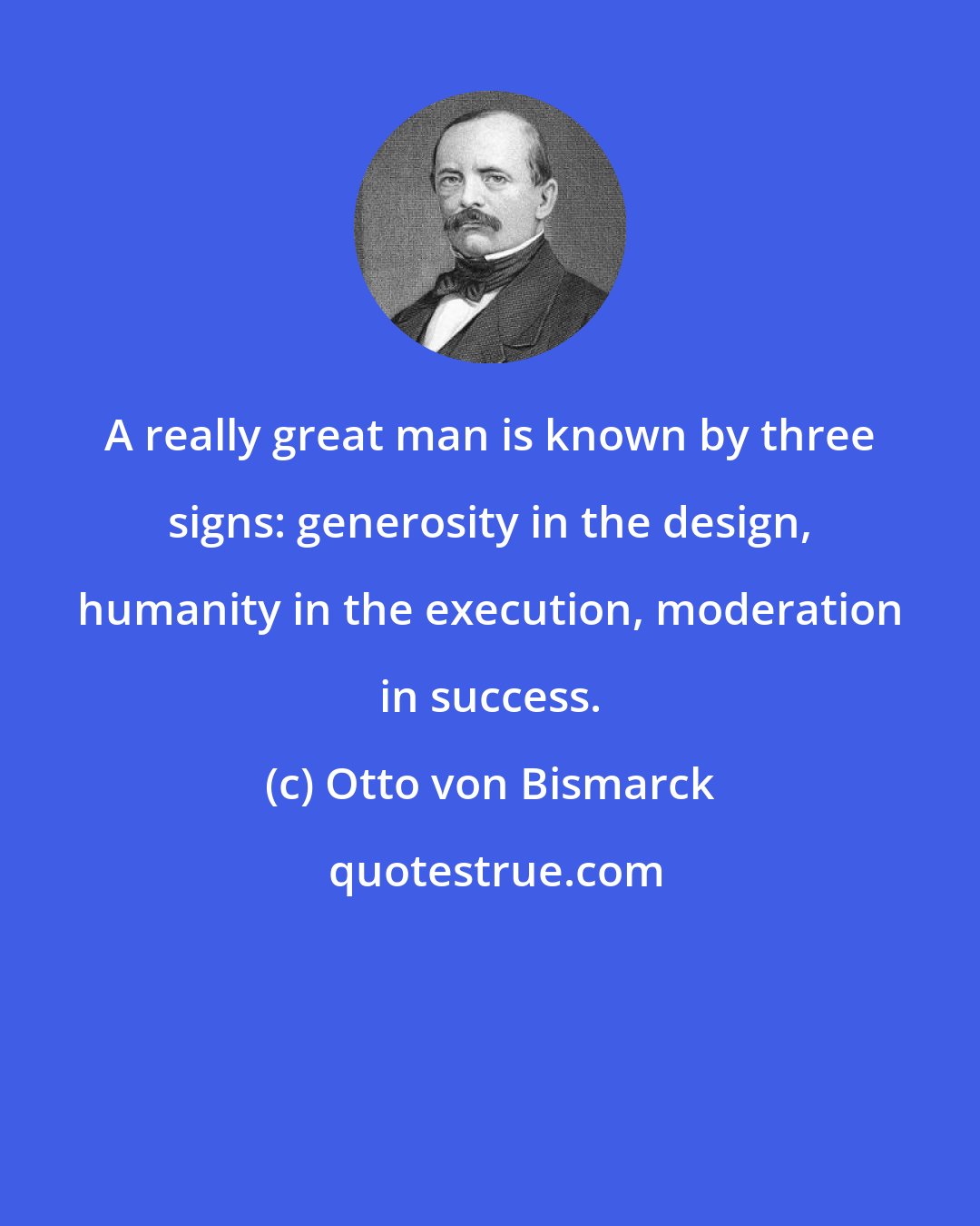 Otto von Bismarck: A really great man is known by three signs: generosity in the design, humanity in the execution, moderation in success.