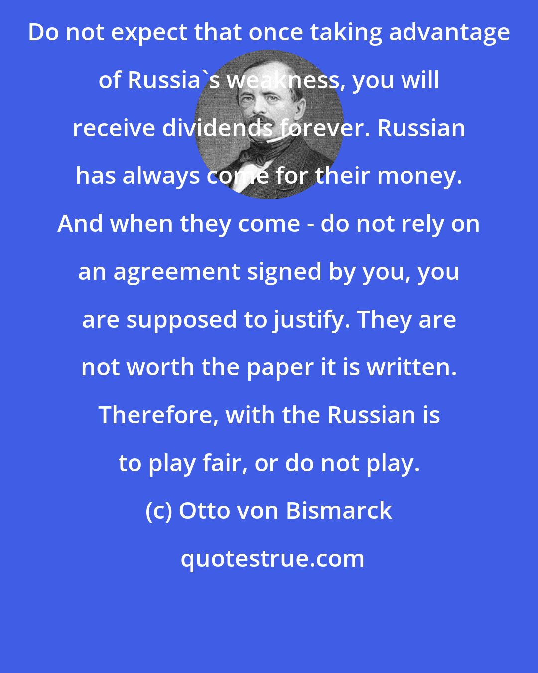 Otto von Bismarck: Do not expect that once taking advantage of Russia's weakness, you will receive dividends forever. Russian has always come for their money. And when they come - do not rely on an agreement signed by you, you are supposed to justify. They are not worth the paper it is written. Therefore, with the Russian is to play fair, or do not play.