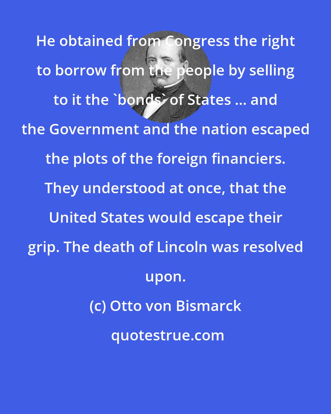 Otto von Bismarck: He obtained from Congress the right to borrow from the people by selling to it the 'bonds' of States ... and the Government and the nation escaped the plots of the foreign financiers. They understood at once, that the United States would escape their grip. The death of Lincoln was resolved upon.