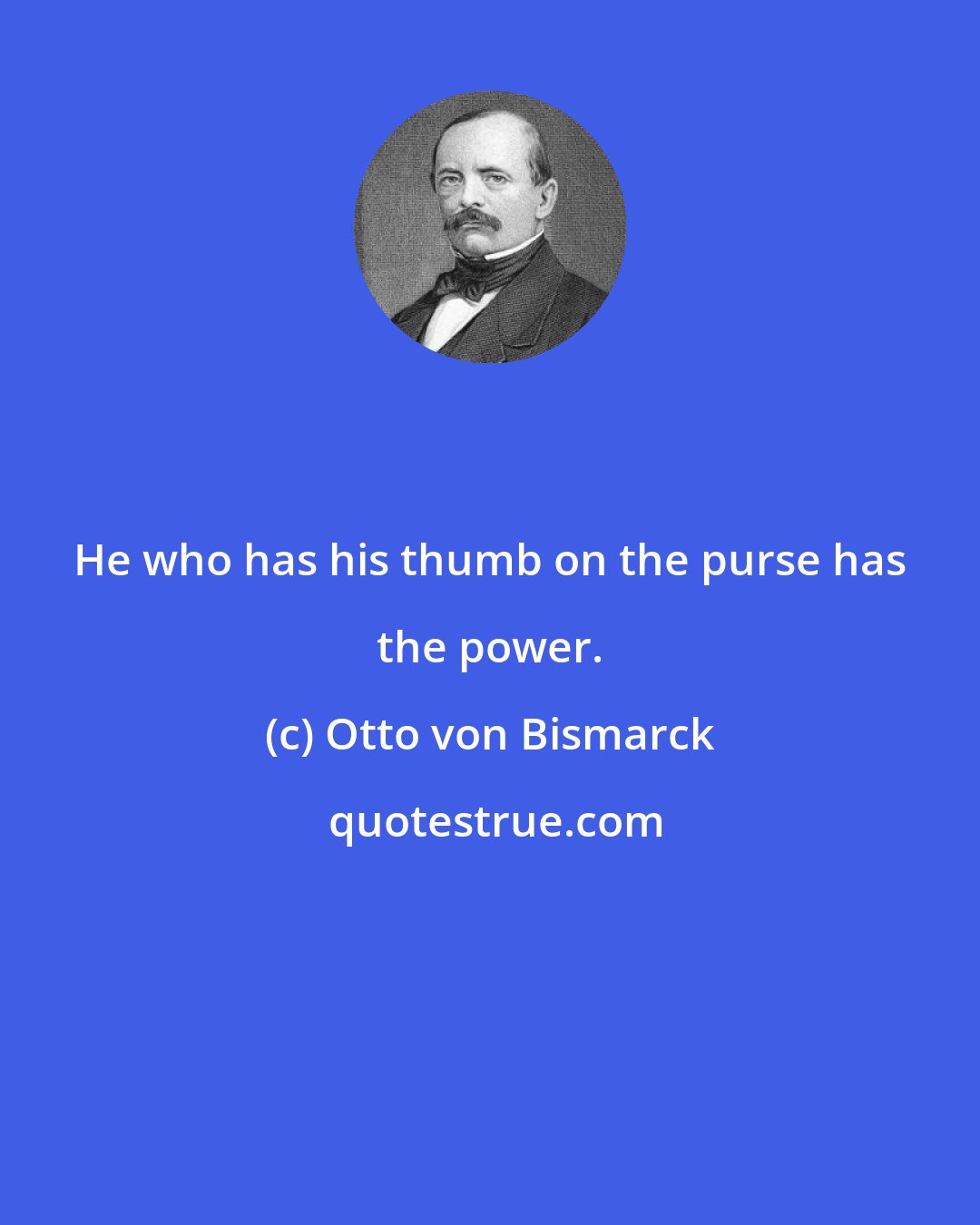 Otto von Bismarck: He who has his thumb on the purse has the power.