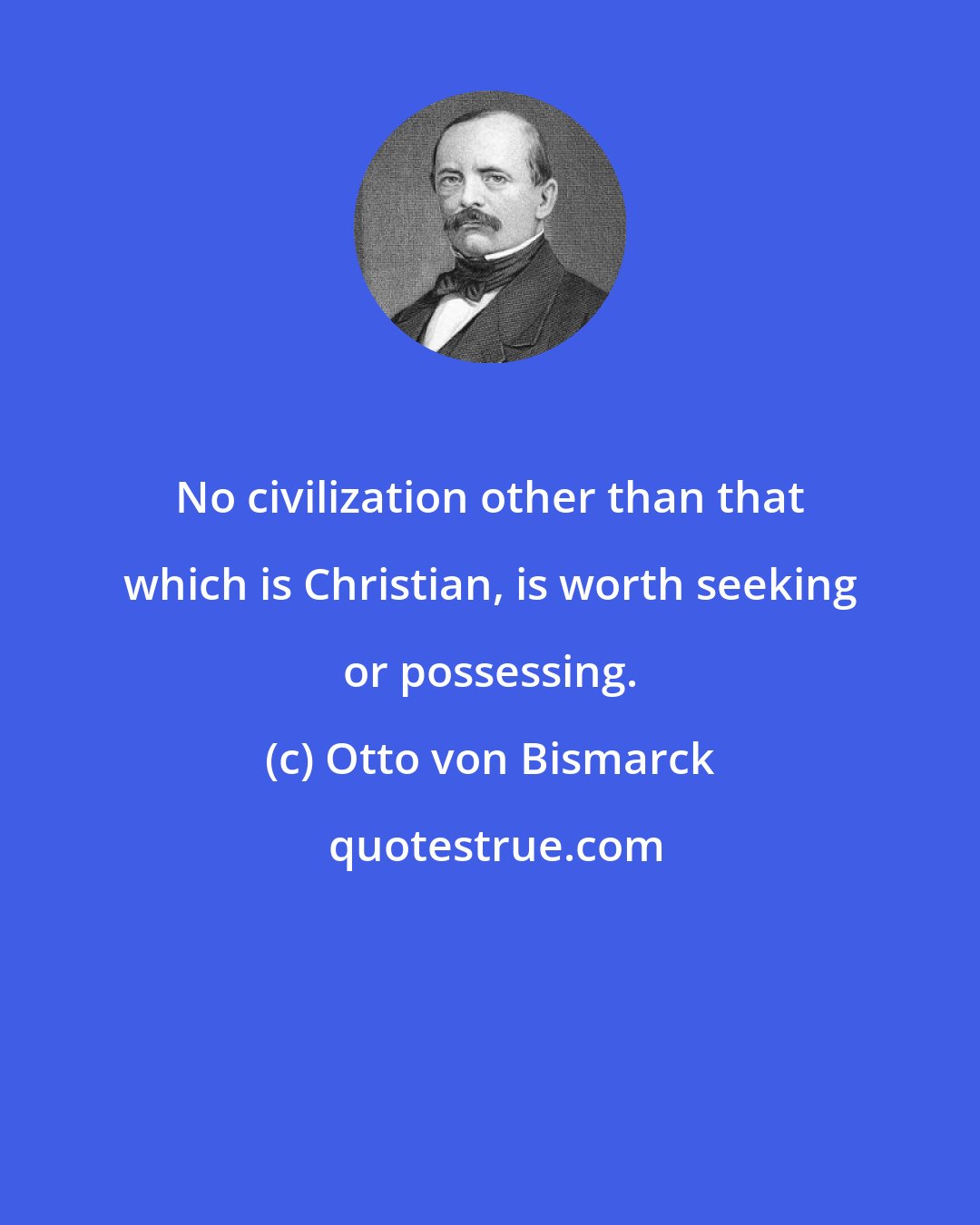 Otto von Bismarck: No civilization other than that which is Christian, is worth seeking or possessing.