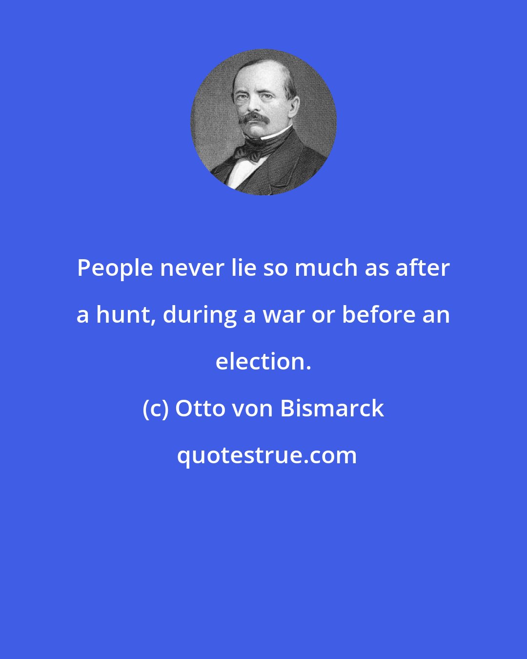 Otto von Bismarck: People never lie so much as after a hunt, during a war or before an election.