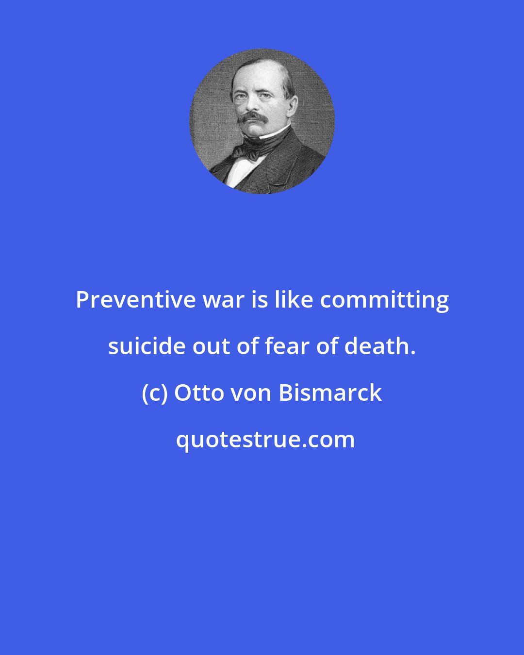 Otto von Bismarck: Preventive war is like committing suicide out of fear of death.